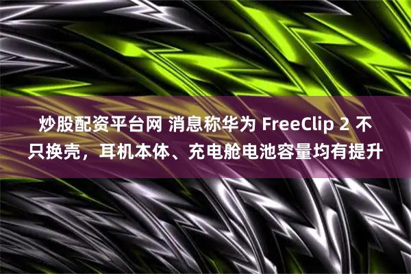 炒股配资平台网 消息称华为 FreeClip 2 不只换壳，耳机本体、充电舱电池容量均有提升