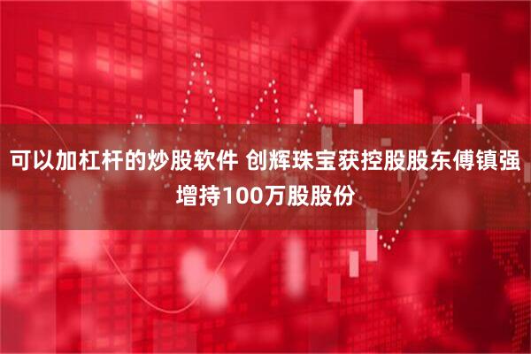 可以加杠杆的炒股软件 创辉珠宝获控股股东傅镇强增持100万股股份
