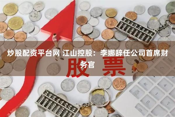 炒股配资平台网 江山控股：李娜辞任公司首席财务官