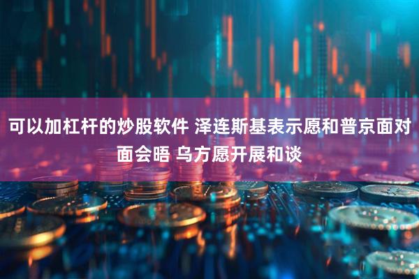 可以加杠杆的炒股软件 泽连斯基表示愿和普京面对面会晤 乌方愿开展和谈