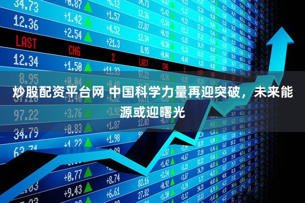 炒股配资平台网 中国科学力量再迎突破，未来能源或迎曙光
