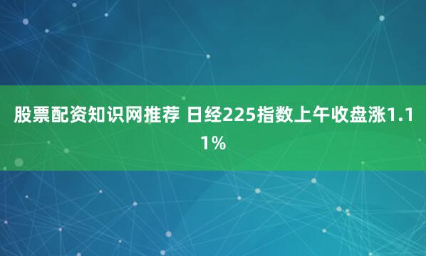 股票配资知识网推荐 日经225指数上午收盘涨1.11%