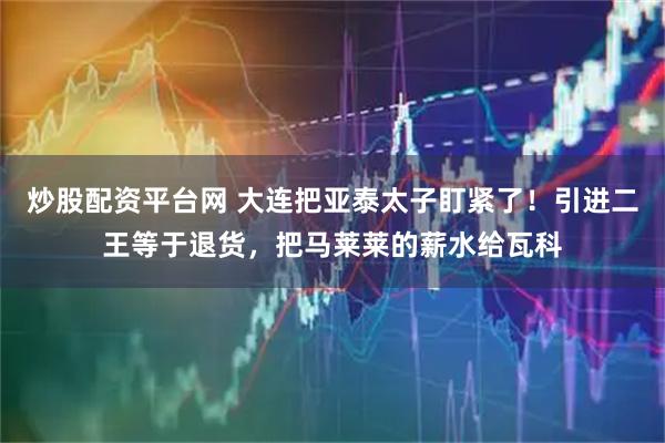 炒股配资平台网 大连把亚泰太子盯紧了！引进二王等于退货，把马莱莱的薪水给瓦科