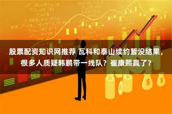 股票配资知识网推荐 瓦科和泰山续约暂没结果，很多人质疑韩鹏带一线队？崔康熙赢了？