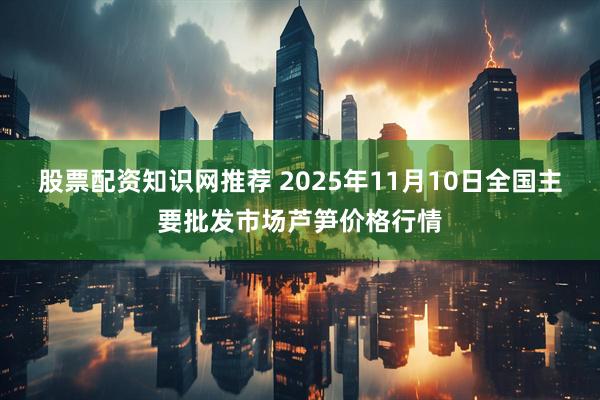 股票配资知识网推荐 2025年11月10日全国主要批发市场芦笋价格行情