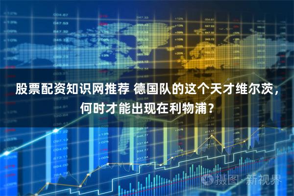 股票配资知识网推荐 德国队的这个天才维尔茨，何时才能出现在利物浦？