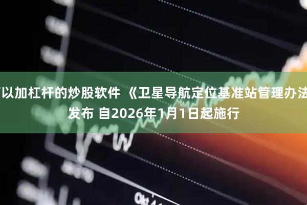 可以加杠杆的炒股软件 《卫星导航定位基准站管理办法》发布 自2026年1月1日起施行