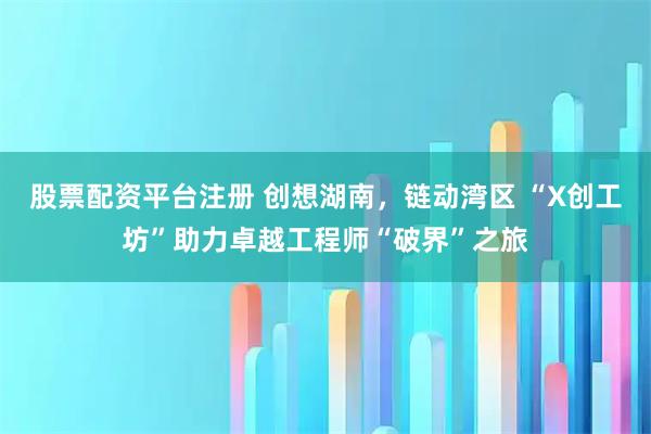 股票配资平台注册 创想湖南，链动湾区 “X创工坊”助力卓越工程师“破界”之旅