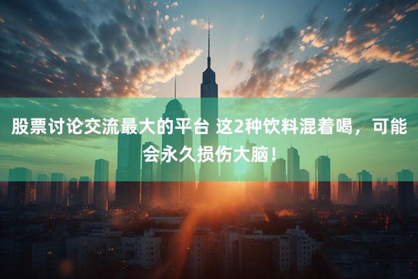 股票讨论交流最大的平台 这2种饮料混着喝，可能会永久损伤大脑！