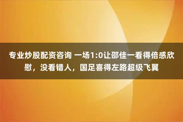 专业炒股配资咨询 一场1:0让邵佳一看得倍感欣慰，没看错人，国足喜得左路超级飞翼