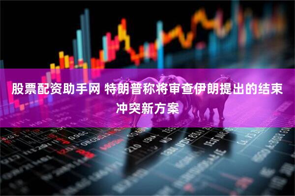 股票配资助手网 特朗普称将审查伊朗提出的结束冲突新方案