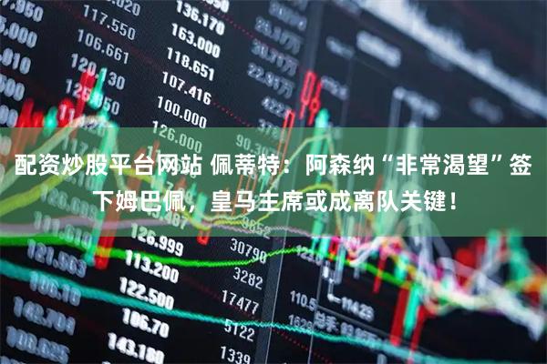 配资炒股平台网站 佩蒂特：阿森纳“非常渴望”签下姆巴佩，皇马主席或成离队关键！