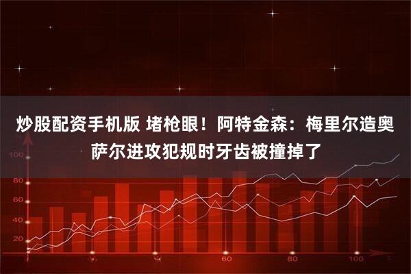 炒股配资手机版 堵枪眼！阿特金森：梅里尔造奥萨尔进攻犯规时牙齿被撞掉了