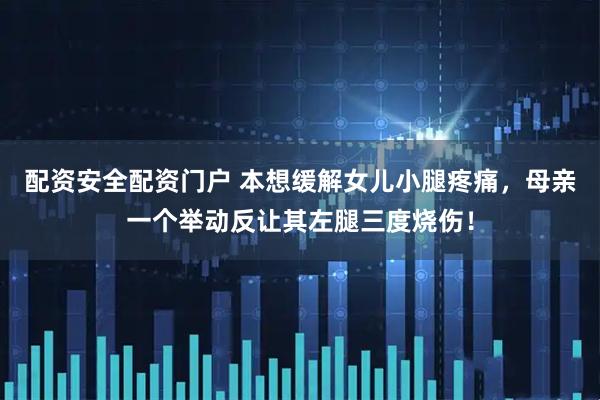 配资安全配资门户 本想缓解女儿小腿疼痛，母亲一个举动反让其左腿三度烧伤！