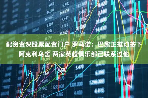 配资资深股票配资门户 罗马诺：巴黎正推动签下阿克利乌舍 两家英超俱乐部已联系过他