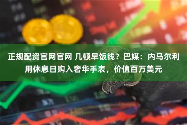 正规配资官网官网 几顿早饭钱？巴媒：内马尔利用休息日购入奢华手表，价值百万美元