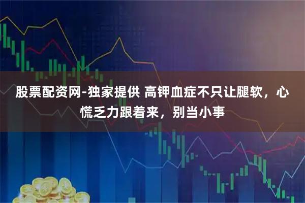 股票配资网-独家提供 高钾血症不只让腿软，心慌乏力跟着来，别当小事