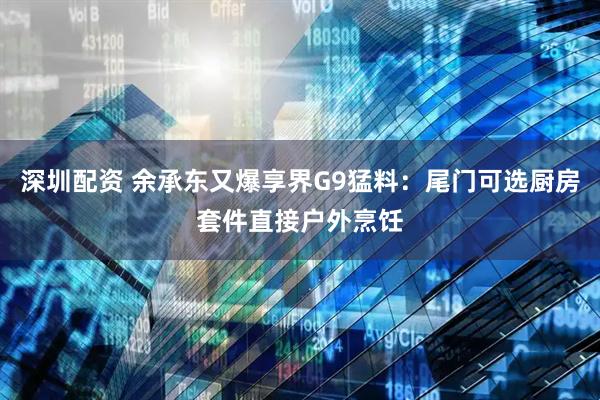 深圳配资 余承东又爆享界G9猛料：尾门可选厨房套件直接户外烹饪