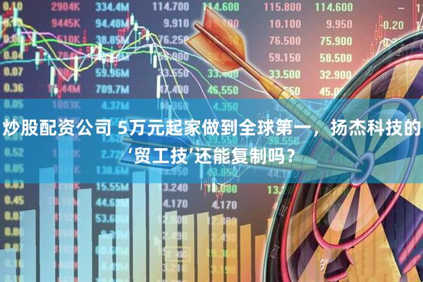 炒股配资公司 5万元起家做到全球第一，扬杰科技的‘贸工技’还能复制吗？