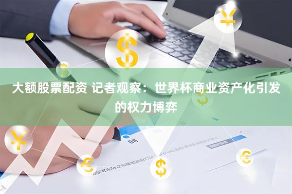 大额股票配资 记者观察：世界杯商业资产化引发的权力博弈