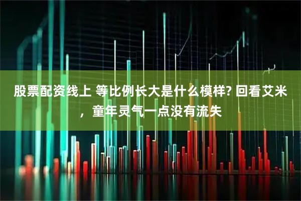 股票配资线上 等比例长大是什么模样? 回看艾米，童年灵气一点没有流失