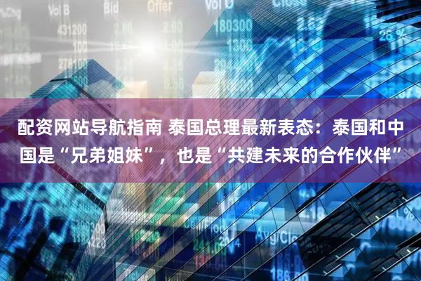 配资网站导航指南 泰国总理最新表态：泰国和中国是“兄弟姐妹”，也是“共建未来的合作伙伴”