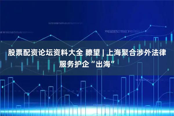 股票配资论坛资料大全 瞭望 | 上海聚合涉外法律服务护企“出海”