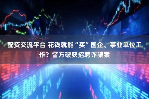 配资交流平台 花钱就能“买”国企、事业单位工作？警方破获招聘诈骗案