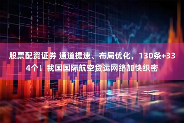 股票配资证券 通道提速、布局优化，130条+334个！我国国际航空货运网络加快织密