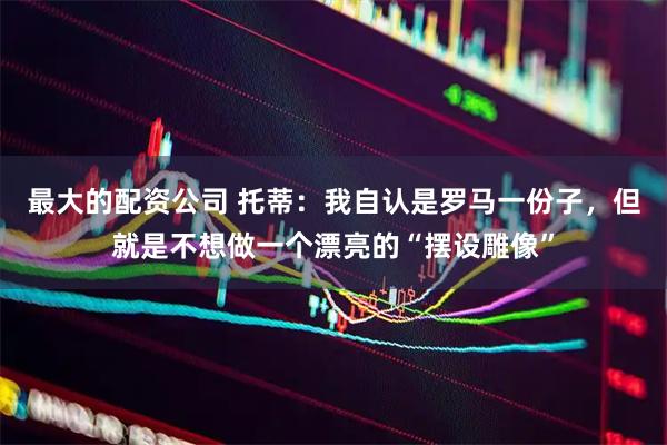 最大的配资公司 托蒂：我自认是罗马一份子，但就是不想做一个漂亮的“摆设雕像”