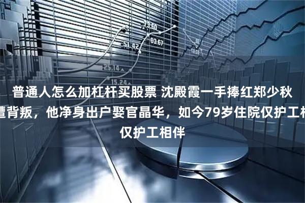 普通人怎么加杠杆买股票 沈殿霞一手捧红郑少秋却遭背叛,他净身出户娶官晶华,如今79岁住院仅护工相伴